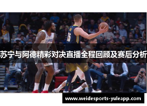苏宁与阿德精彩对决直播全程回顾及赛后分析