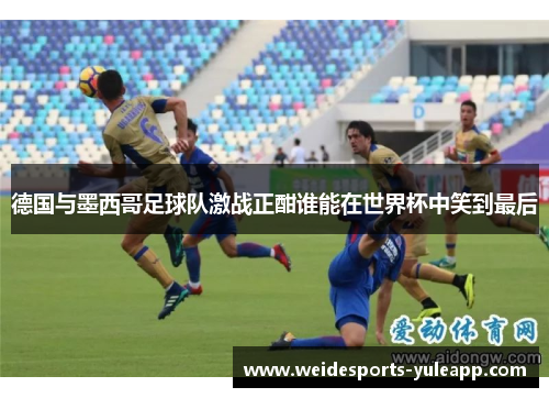 德国与墨西哥足球队激战正酣谁能在世界杯中笑到最后